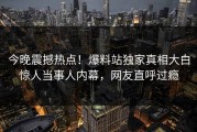 今晚震撼热点！爆料站独家真相大白惊人当事人内幕，网友直呼过瘾