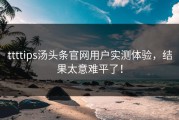 ttttips汤头条官网用户实测体验，结果太意难平了！