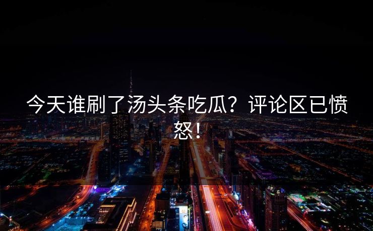 今天谁刷了汤头条吃瓜？评论区已愤怒！