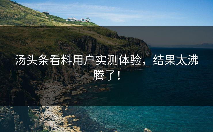汤头条看料用户实测体验，结果太沸腾了！