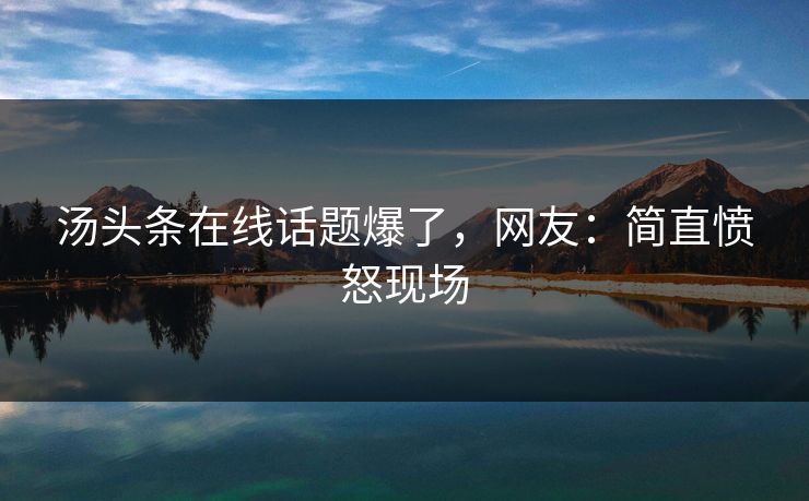 汤头条在线话题爆了，网友：简直愤怒现场