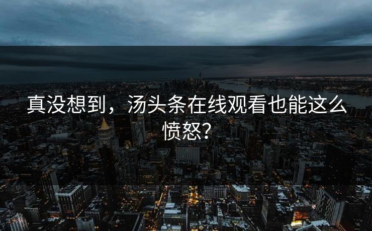 真没想到，汤头条在线观看也能这么愤怒？