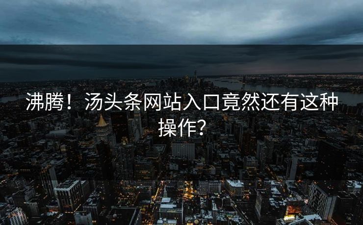 沸腾！汤头条网站入口竟然还有这种操作？