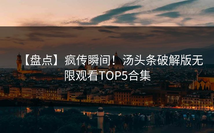【盘点】疯传瞬间！汤头条破解版无限观看TOP5合集