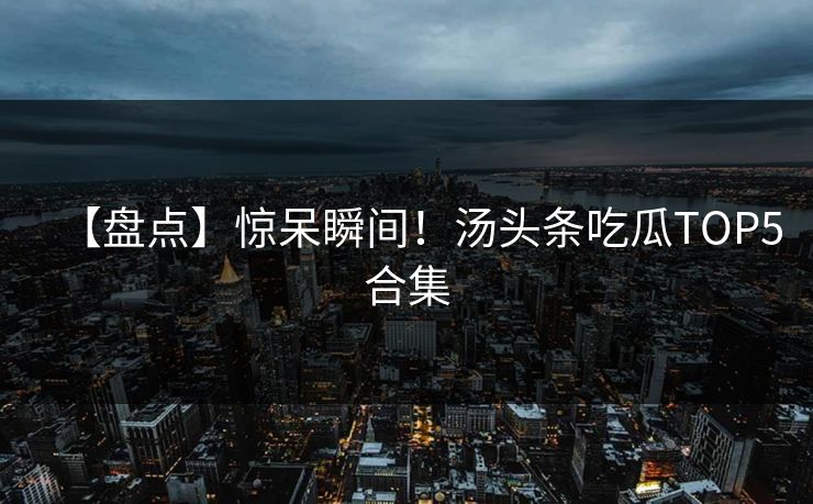 【盘点】惊呆瞬间！汤头条吃瓜TOP5合集