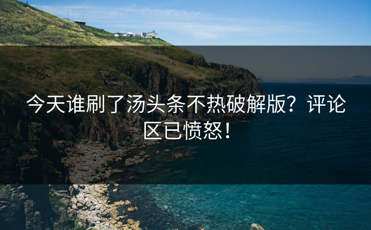 今天谁刷了汤头条不热破解版？评论区已愤怒！