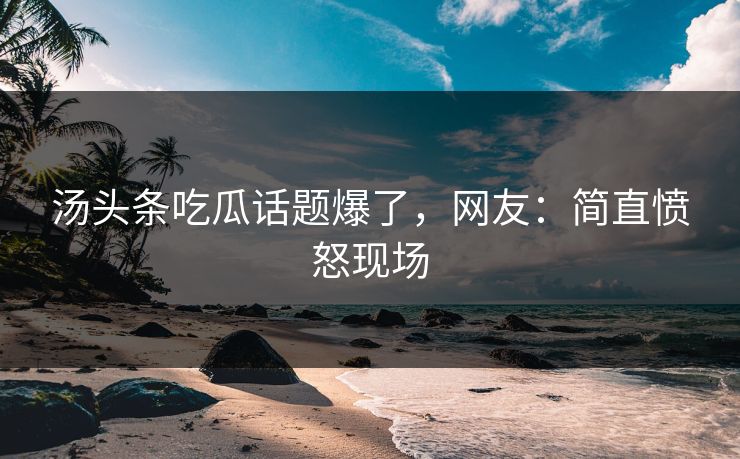 汤头条吃瓜话题爆了，网友：简直愤怒现场