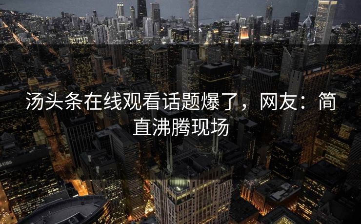 汤头条在线观看话题爆了，网友：简直沸腾现场