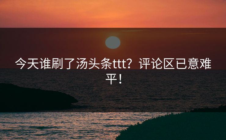 今天谁刷了汤头条ttt？评论区已意难平！