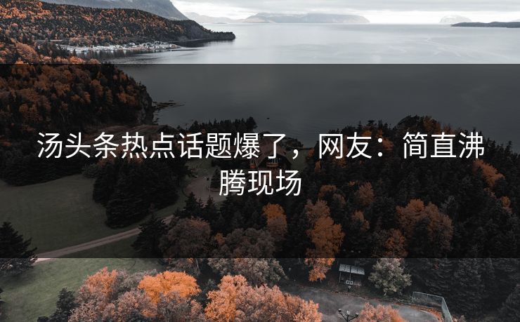 汤头条热点话题爆了，网友：简直沸腾现场