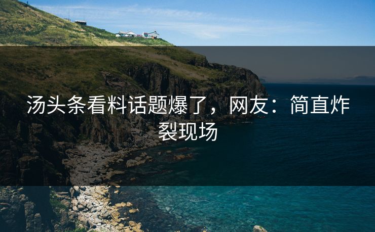 汤头条看料话题爆了，网友：简直炸裂现场