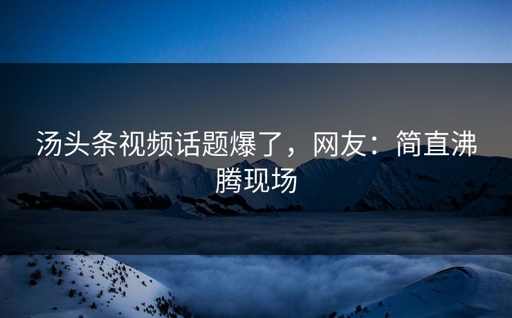 汤头条视频话题爆了，网友：简直沸腾现场