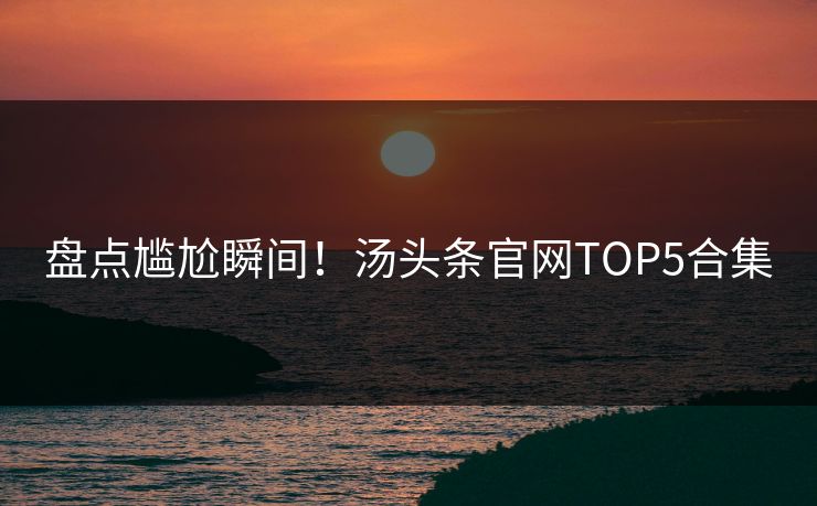 盘点尴尬瞬间！汤头条官网TOP5合集