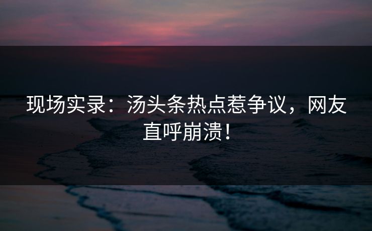 现场实录：汤头条热点惹争议，网友直呼崩溃！