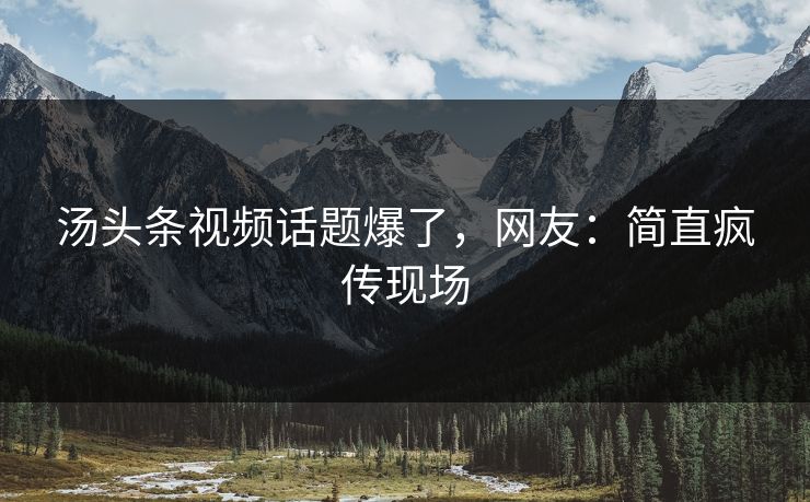 汤头条视频话题爆了，网友：简直疯传现场