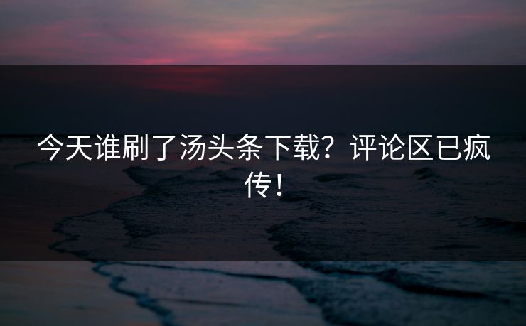 今天谁刷了汤头条下载？评论区已疯传！
