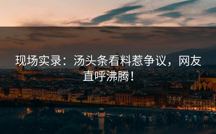 现场实录：汤头条看料惹争议，网友直呼沸腾！