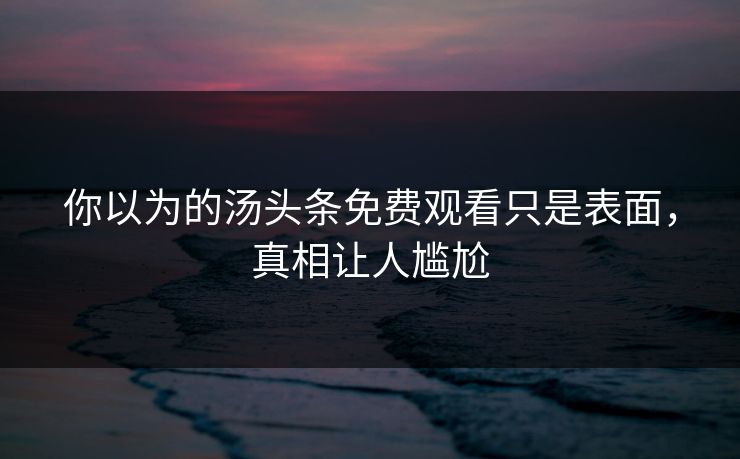 你以为的汤头条免费观看只是表面，真相让人尴尬