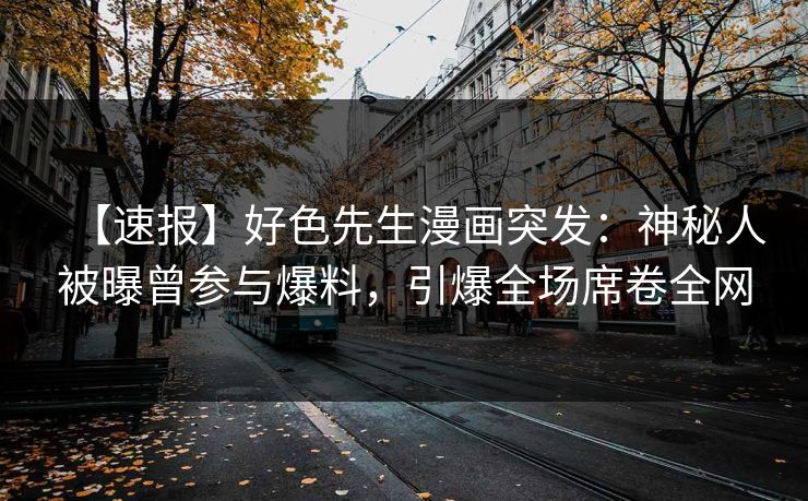 【速报】好色先生漫画突发：神秘人被曝曾参与爆料，引爆全场席卷全网