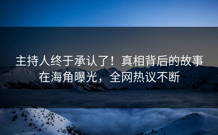 主持人终于承认了！真相背后的故事在海角曝光，全网热议不断