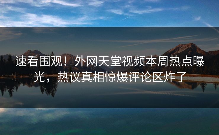 速看围观！外网天堂视频本周热点曝光，热议真相惊爆评论区炸了