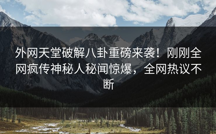 外网天堂破解八卦重磅来袭！刚刚全网疯传神秘人秘闻惊爆，全网热议不断