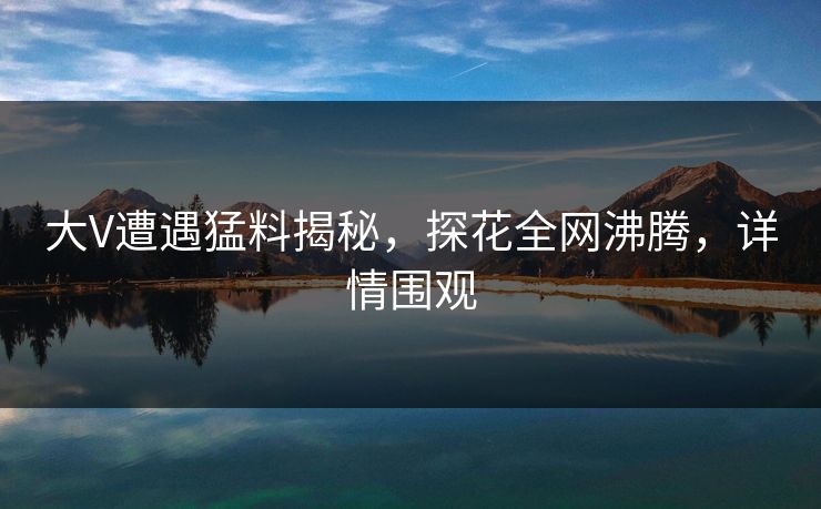大V遭遇猛料揭秘，探花全网沸腾，详情围观