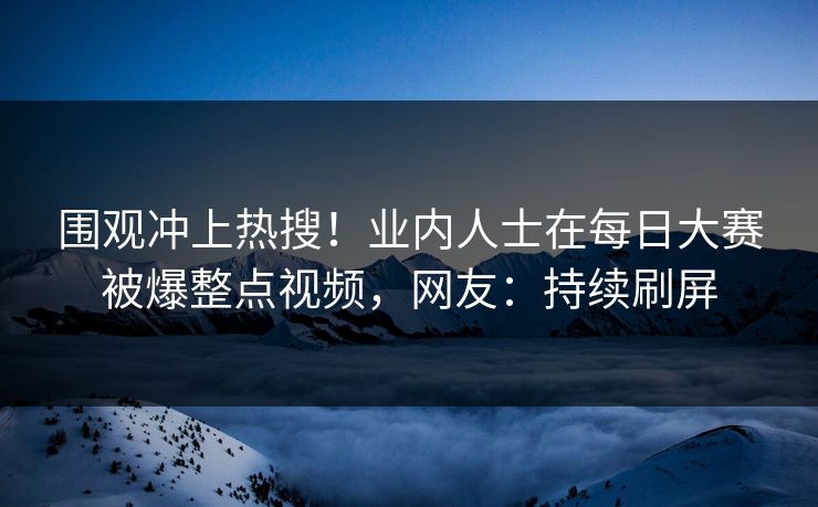 围观冲上热搜！业内人士在每日大赛被爆整点视频，网友：持续刷屏