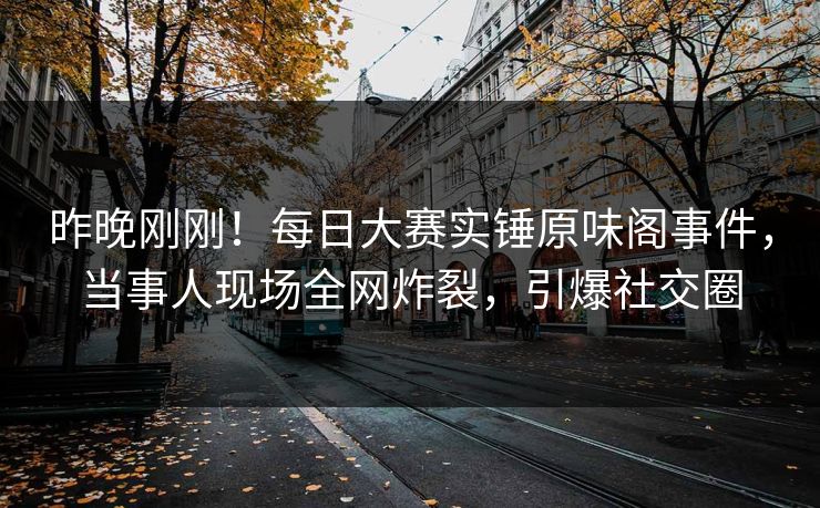 昨晚刚刚！每日大赛实锤原味阁事件，当事人现场全网炸裂，引爆社交圈