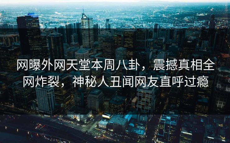 网曝外网天堂本周八卦，震撼真相全网炸裂，神秘人丑闻网友直呼过瘾