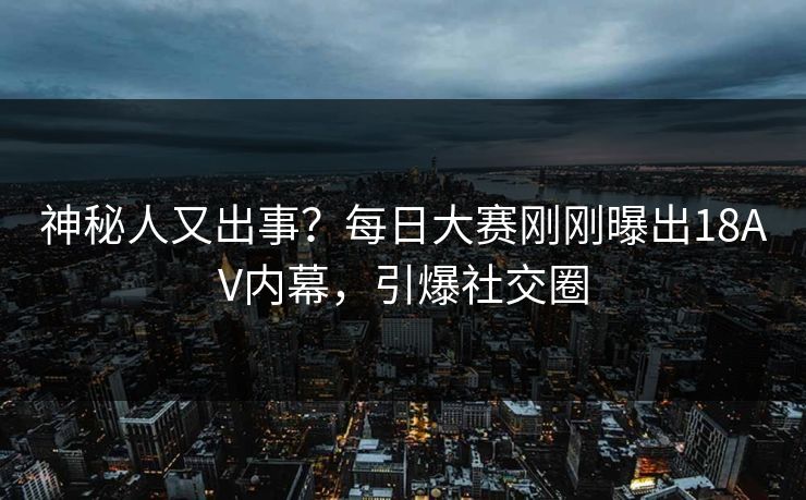 神秘人又出事？每日大赛刚刚曝出18AV内幕，引爆社交圈