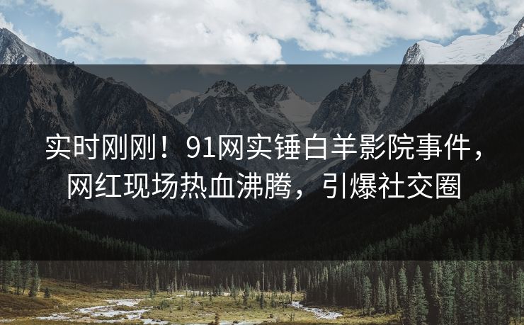 实时刚刚！91网实锤白羊影院事件，网红现场热血沸腾，引爆社交圈