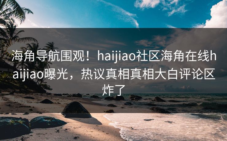 海角导航围观！haijiao社区海角在线haijiao曝光，热议真相真相大白评论区炸了
