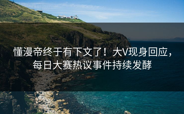 懂漫帝终于有下文了！大V现身回应，每日大赛热议事件持续发酵