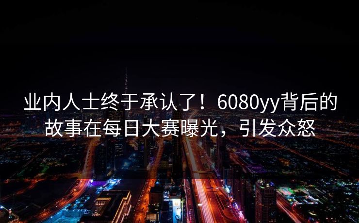 业内人士终于承认了！6080yy背后的故事在每日大赛曝光，引发众怒