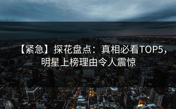 【紧急】探花盘点：真相必看TOP5，明星上榜理由令人震惊