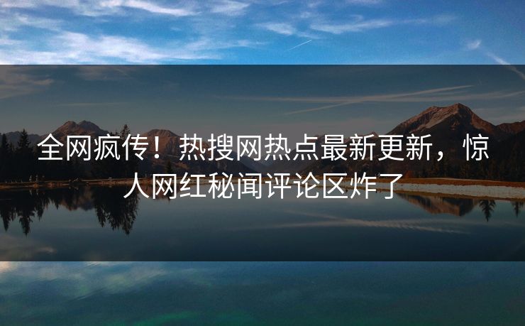全网疯传！热搜网热点最新更新，惊人网红秘闻评论区炸了