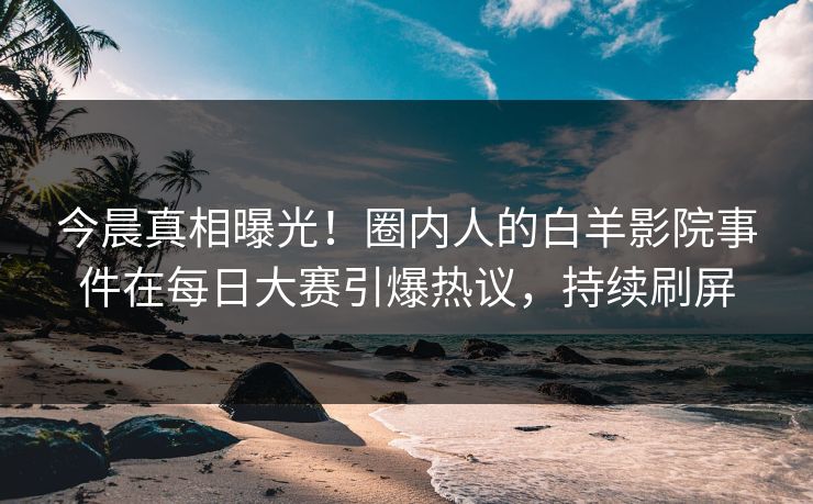 今晨真相曝光！圈内人的白羊影院事件在每日大赛引爆热议，持续刷屏