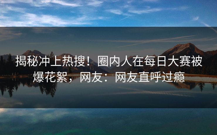 揭秘冲上热搜！圈内人在每日大赛被爆花絮，网友：网友直呼过瘾