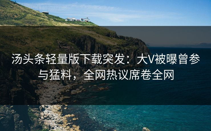 汤头条轻量版下载突发：大V被曝曾参与猛料，全网热议席卷全网