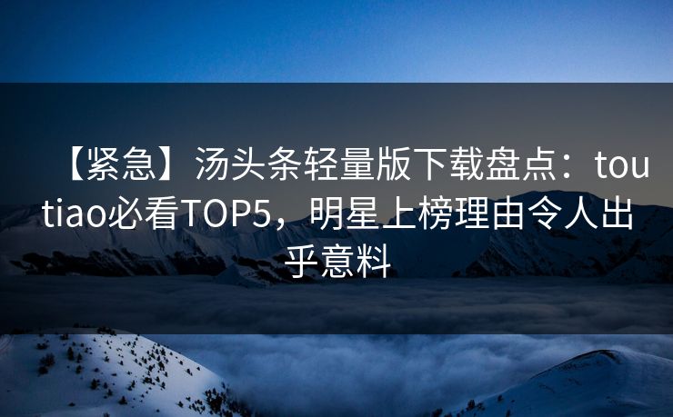 【紧急】汤头条轻量版下载盘点：toutiao必看TOP5，明星上榜理由令人出乎意料