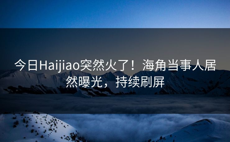 今日Haijiao突然火了！海角当事人居然曝光，持续刷屏