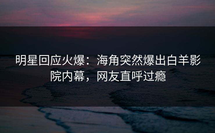 明星回应火爆：海角突然爆出白羊影院内幕，网友直呼过瘾