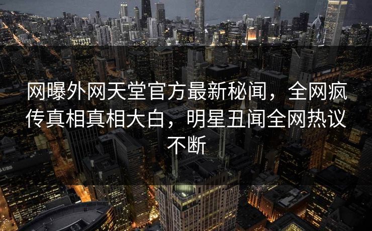 网曝外网天堂官方最新秘闻，全网疯传真相真相大白，明星丑闻全网热议不断