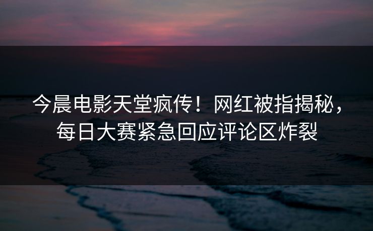今晨电影天堂疯传！网红被指揭秘，每日大赛紧急回应评论区炸裂