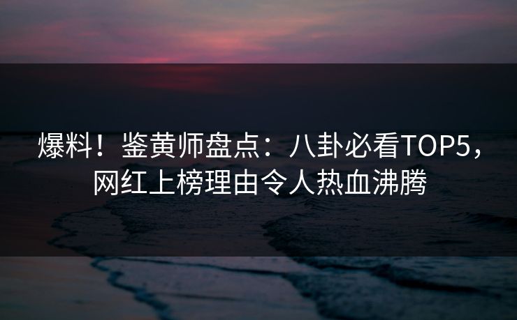 爆料！鉴黄师盘点：八卦必看TOP5，网红上榜理由令人热血沸腾