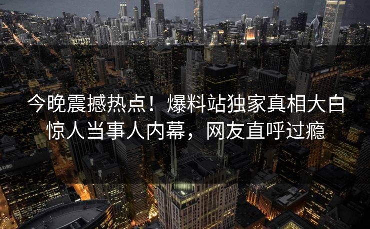 今晚震撼热点！爆料站独家真相大白惊人当事人内幕，网友直呼过瘾