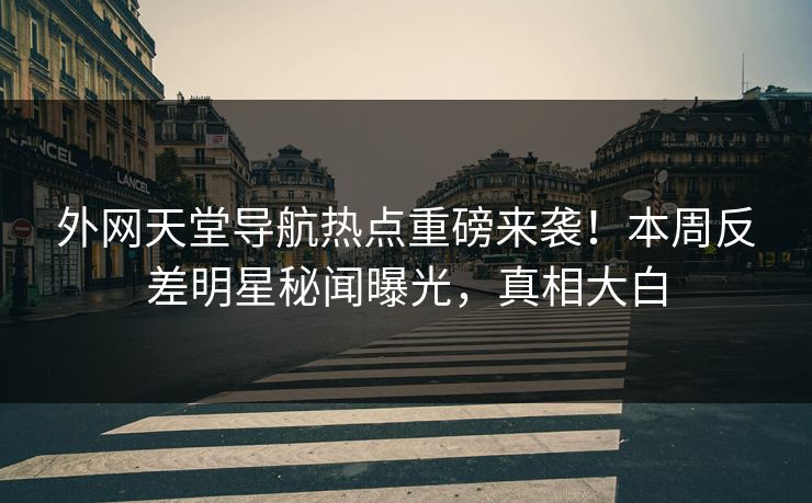 外网天堂导航热点重磅来袭！本周反差明星秘闻曝光，真相大白