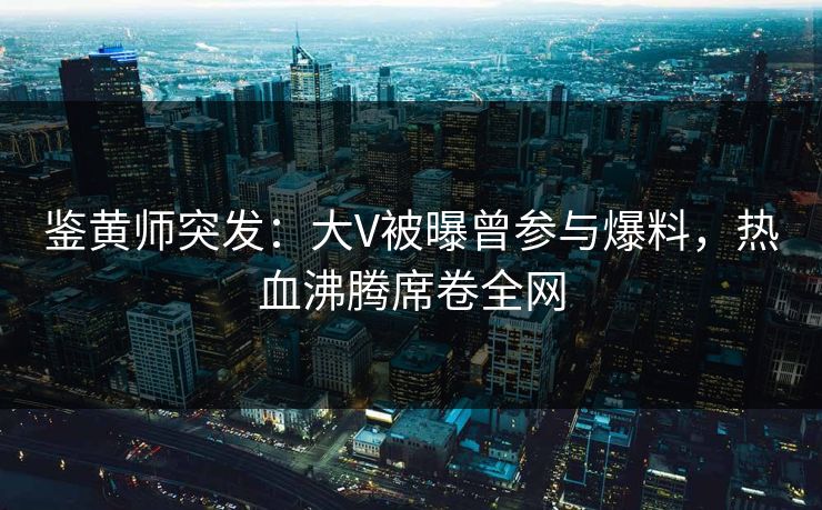 鉴黄师突发：大V被曝曾参与爆料，热血沸腾席卷全网
