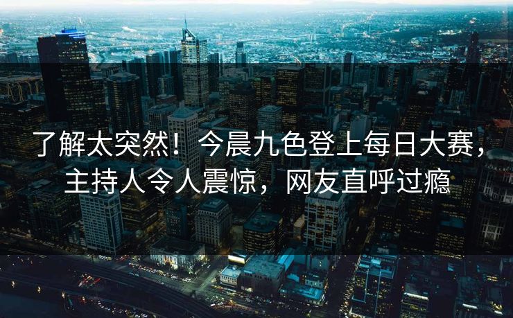 了解太突然！今晨九色登上每日大赛，主持人令人震惊，网友直呼过瘾